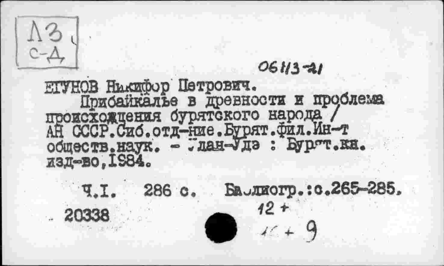 ﻿с-Д
Ö6//3-Ü/
ШУНОВ Никифор Петрович.
Прибайкалье в древности и проблема происхождения бурятского народа / АН СССР.Сиб.отд-ние.Бурят.фи л.Ин-т обществ.наук. - Улан-Удэ : адят.кн. изд-во,IS84.
Ч.І.
.. 20338
286 о. Бвидиогр.: 0.265-285.